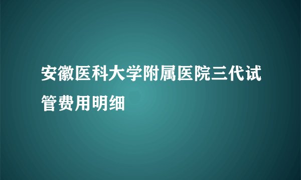 安徽医科大学附属医院三代试管费用明细