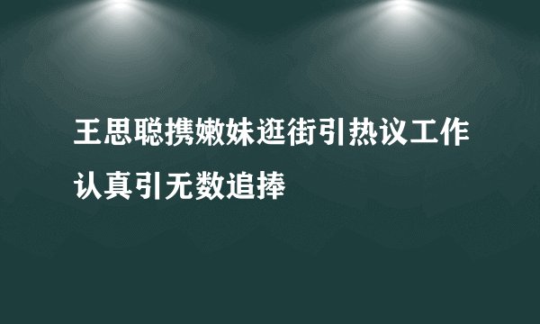王思聪携嫩妹逛街引热议工作认真引无数追捧