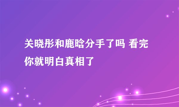 关晓彤和鹿晗分手了吗 看完你就明白真相了