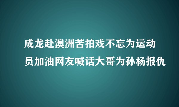 成龙赴澳洲苦拍戏不忘为运动员加油网友喊话大哥为孙杨报仇