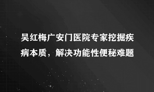 吴红梅广安门医院专家挖掘疾病本质，解决功能性便秘难题