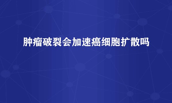 肿瘤破裂会加速癌细胞扩散吗