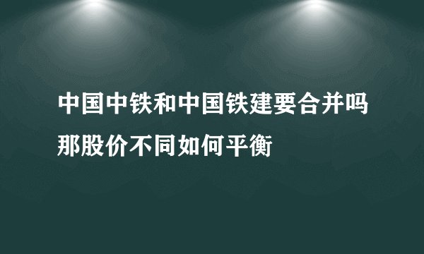 中国中铁和中国铁建要合并吗那股价不同如何平衡