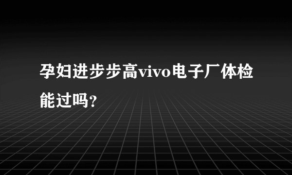 孕妇进步步高vivo电子厂体检能过吗？