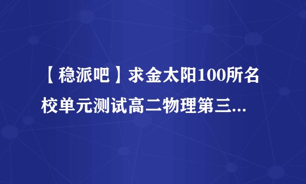 【稳派吧】求金太阳100所名校单元测试高二物理第三单元答案