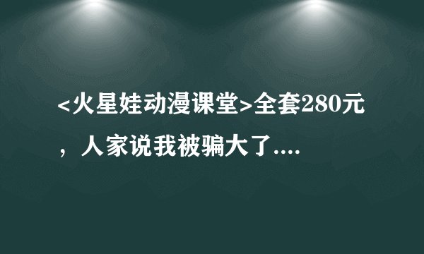 <火星娃动漫课堂>全套280元，人家说我被骗大了....真的吗？我可是在幼儿园办的讲座上买的..