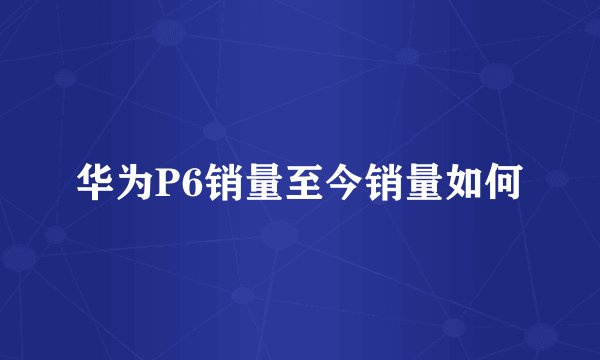 华为P6销量至今销量如何