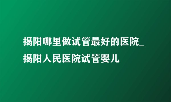 揭阳哪里做试管最好的医院_揭阳人民医院试管婴儿