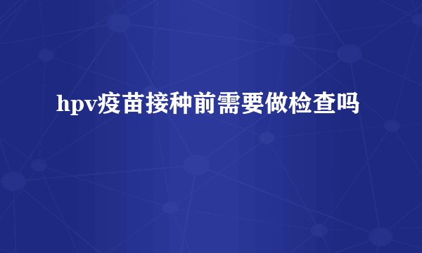 hpv疫苗接种前需要做检查吗