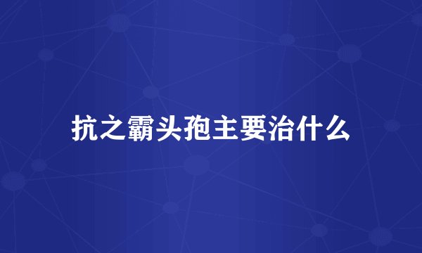 抗之霸头孢主要治什么