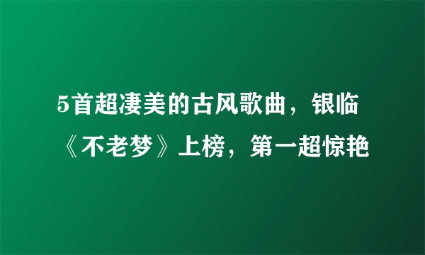 5首超凄美的古风歌曲，银临《不老梦》上榜，第一超惊艳