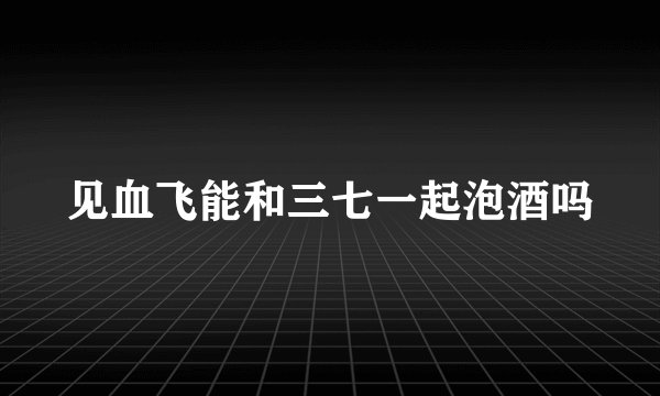 见血飞能和三七一起泡酒吗
