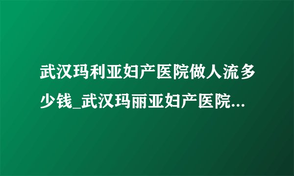 武汉玛利亚妇产医院做人流多少钱_武汉玛丽亚妇产医院收费标准