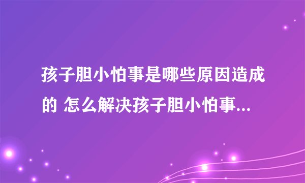 孩子胆小怕事是哪些原因造成的 怎么解决孩子胆小怕事的问题_