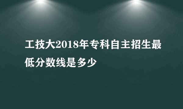 工技大2018年专科自主招生最低分数线是多少