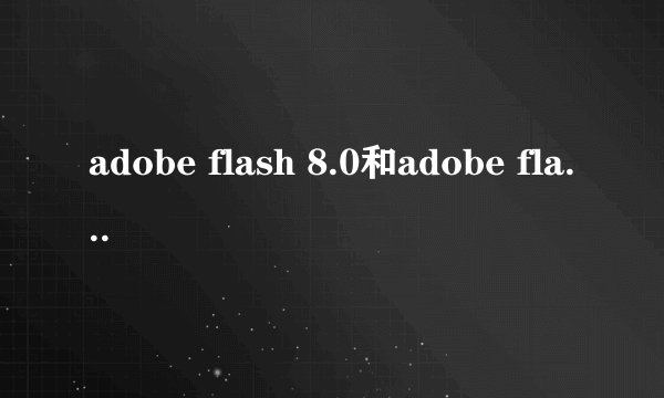 adobe flash 8.0和adobe flash 9.0哪个好用？