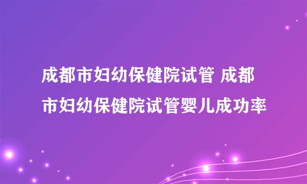 成都市妇幼保健院试管 成都市妇幼保健院试管婴儿成功率