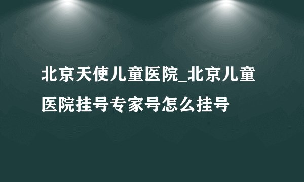 北京天使儿童医院_北京儿童医院挂号专家号怎么挂号
