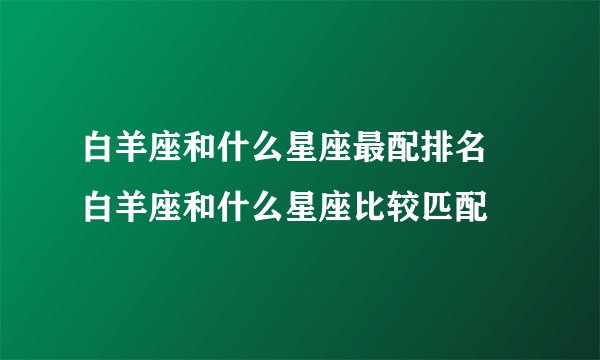 白羊座和什么星座最配排名 白羊座和什么星座比较匹配