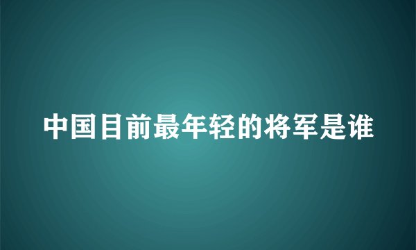 中国目前最年轻的将军是谁
