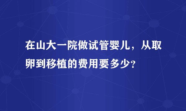 在山大一院做试管婴儿，从取卵到移植的费用要多少？