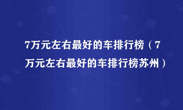 7万元左右最好的车排行榜（7万元左右最好的车排行榜苏州）