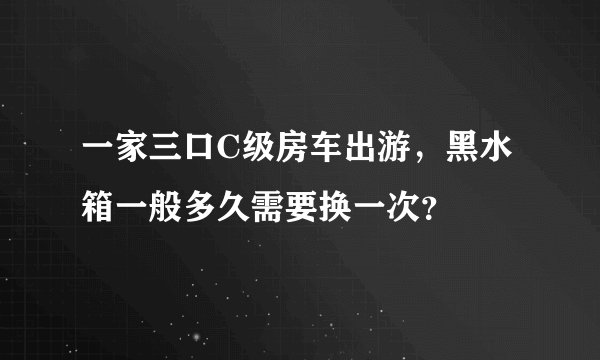 一家三口C级房车出游，黑水箱一般多久需要换一次？