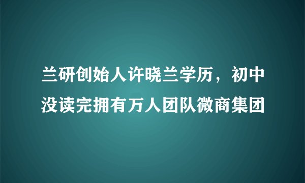 兰研创始人许晓兰学历，初中没读完拥有万人团队微商集团