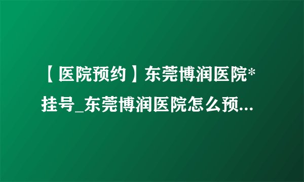 【医院预约】东莞博润医院*挂号_东莞博润医院怎么预约(电话可以吗)