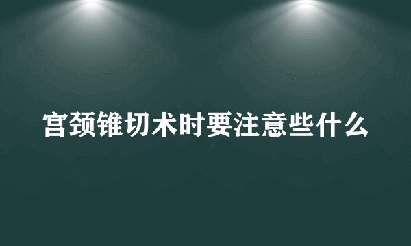 宫颈锥切术时要注意些什么