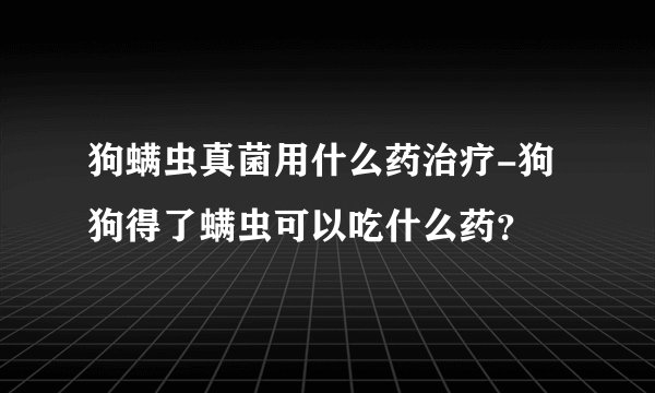 狗螨虫真菌用什么药治疗-狗狗得了螨虫可以吃什么药？