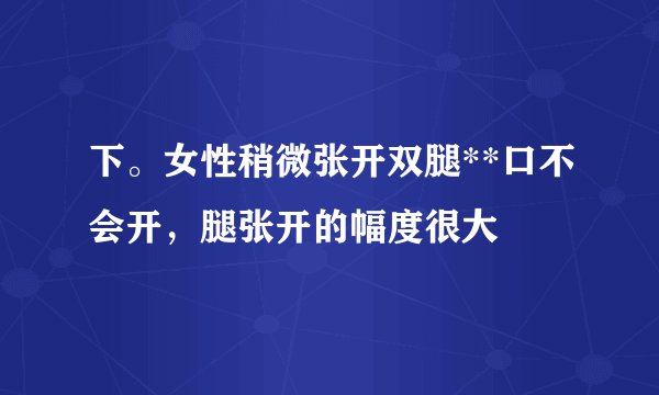 下。女性稍微张开双腿**口不会开，腿张开的幅度很大