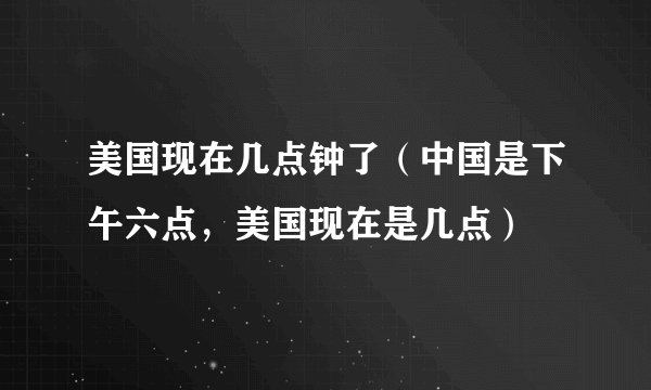 美国现在几点钟了（中国是下午六点，美国现在是几点）