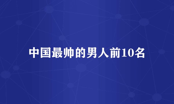 中国最帅的男人前10名