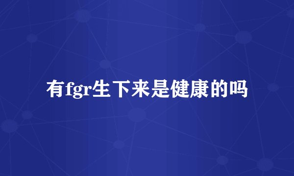 有fgr生下来是健康的吗