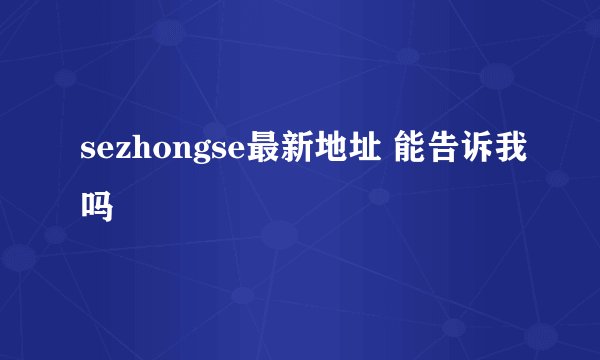 sezhongse最新地址 能告诉我吗
