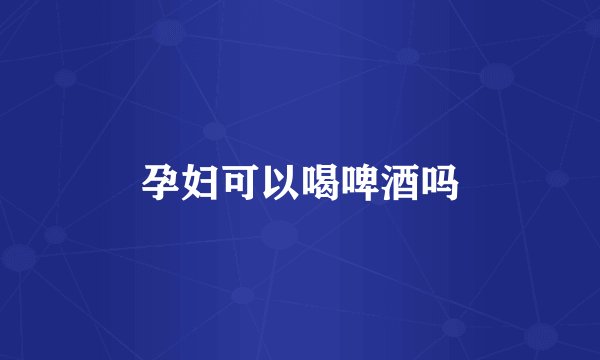 孕妇可以喝啤酒吗