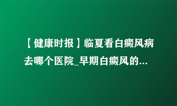 【健康时报】临夏看白癜风病去哪个医院_早期白癜风的症状是什么样的?