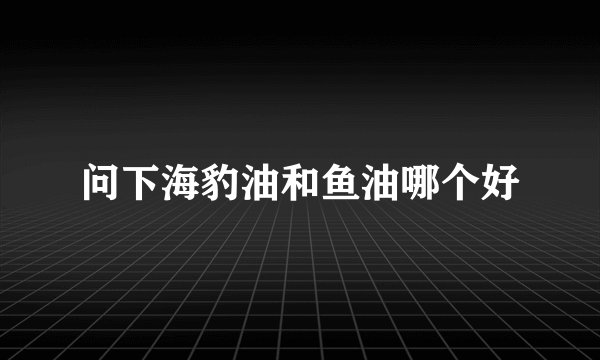 问下海豹油和鱼油哪个好