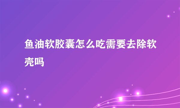 鱼油软胶囊怎么吃需要去除软壳吗