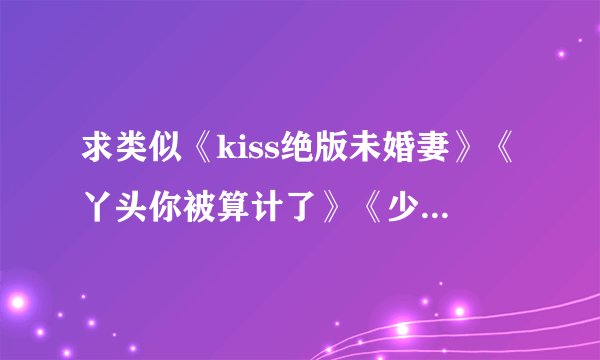 求类似《kiss绝版未婚妻》《丫头你被算计了》《少爷霸爱小丫头》的文文
