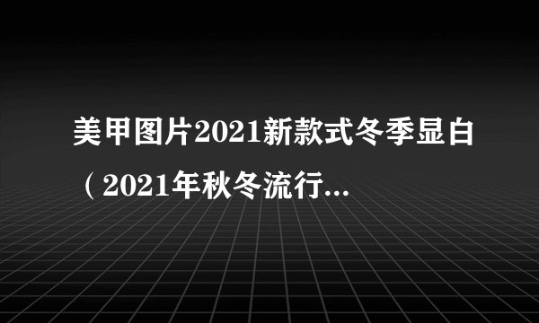 美甲图片2021新款式冬季显白（2021年秋冬流行美甲图片）