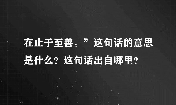 在止于至善。”这句话的意思是什么？这句话出自哪里？