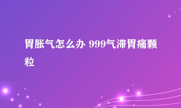 胃胀气怎么办 999气滞胃痛颗粒