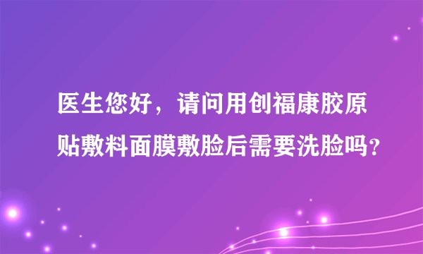 医生您好，请问用创福康胶原贴敷料面膜敷脸后需要洗脸吗？