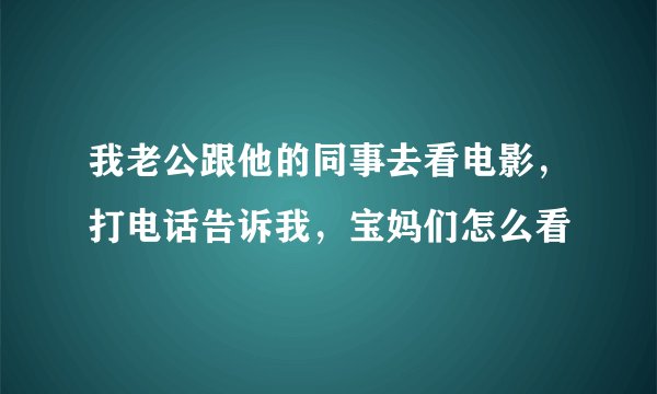我老公跟他的同事去看电影，打电话告诉我，宝妈们怎么看