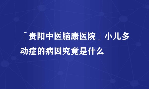 「贵阳中医脑康医院」小儿多动症的病因究竟是什么
