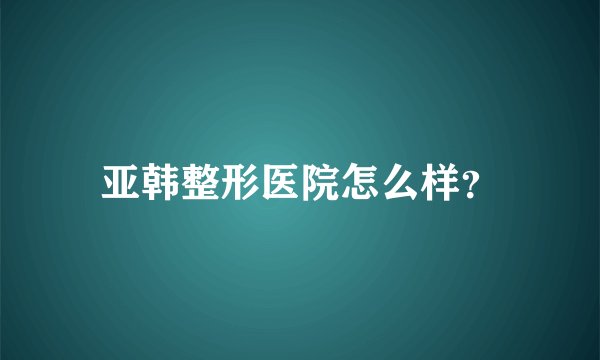 亚韩整形医院怎么样？