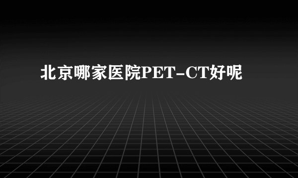 北京哪家医院PET-CT好呢