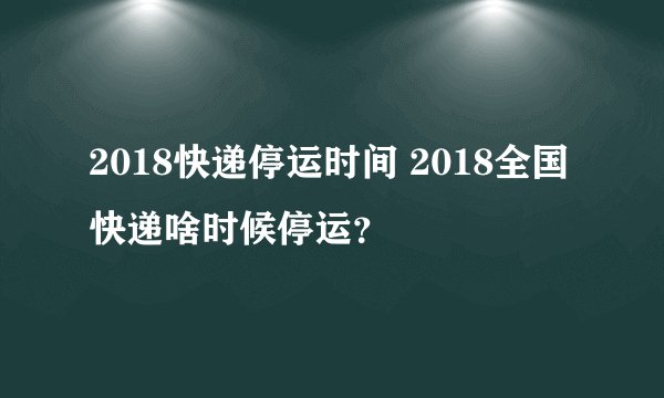 2018快递停运时间 2018全国快递啥时候停运？